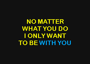 NO MATTER
WHAT YOU DO

IONLY WANT
TO BEWITH YOU