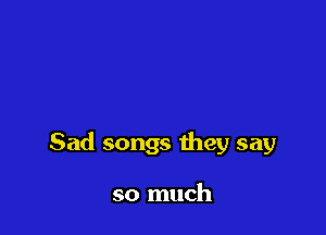 Sad songs they say

so much