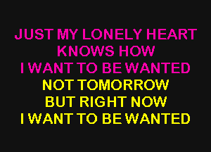 NOT TOMORROW
BUT RIGHT NOW
I WANT TO BE WANTED