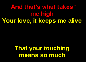 And that's what takes '
me high
Your love, it keeps me alive

That your touching
means so much