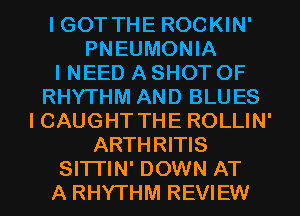 I GOT THE ROCKIN'
PNEUMONIA
INEED A SHOT OF
RHYTHM AND BLUES
ICAUGHT THE ROLLIN'
ARTHRITIS
SITTIN' DOWN AT
A RHYTHM REVIEW