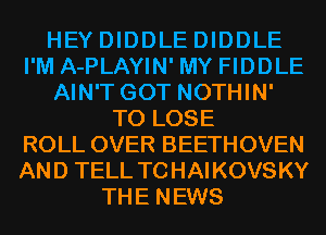 HEY DIDDLE DIDDLE
I'M A-PLAYIN' MY FIDDLE
AIN'T GOT NOTHIN'
TO LOSE
ROLL OVER BEETHOVEN
AND TELL TCHAIKOVSKY
THE NEWS