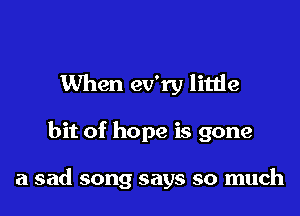 When ev'ry little

bit of hope is gone

a sad song says so much