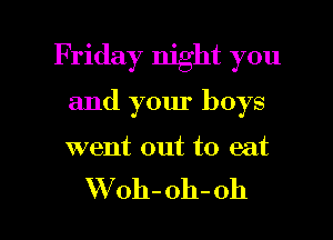 Friday night you
and your boys

went out to eat

W oh-oh-oh l