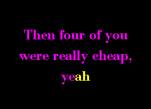 Then four of you

were really cheap,
yeah