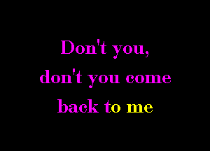 Don't you,

don't you come

back to me