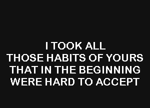 ITOOK ALL
THOSE HABITS 0F YOURS
THAT IN THE BEGINNING
WERE HARD TO ACCEPT