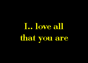 I.. love all

that you are