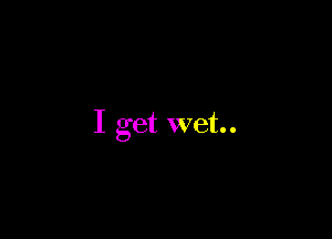 I get wet