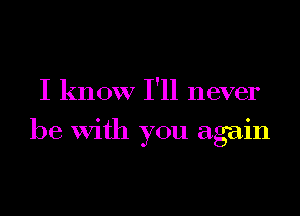 I know I'll never
be With you again