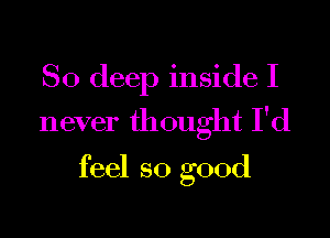 So deep inside I

never th ought I'd

feel so good