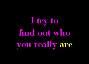 I try to

find out who

you really are