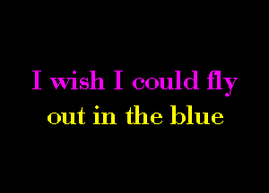 I wish I could fly

out in the blue