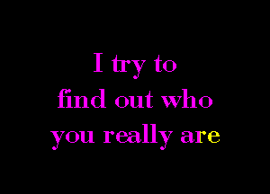 I try to
find out who

you really are