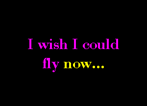 I Wish I could

fly now...