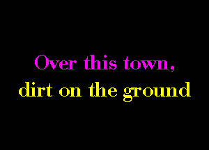 Over this town,

dirt on the ground