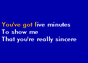 You've got five minutes

To show me
That you're really sincere