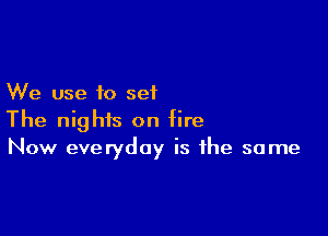 We use to set

The nights on fire
Now everyday is the same