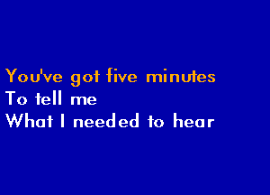 You've got five minutes

To tell me

What I needed to hear