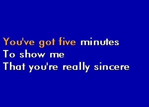 You've got five minutes

To show me
That you're really sincere