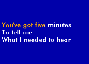 You've got five minutes

To tell me

What I needed to hear