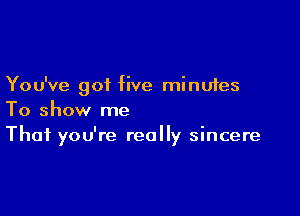 You've got five minutes

To show me
That you're really sincere