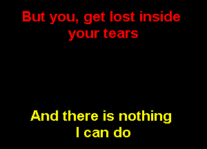 But you, get lost inside
your tears

And there is nothing
I can do