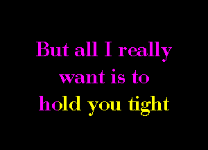 But all I really
want is to

hold you tight