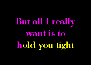 But all I really
want is to

hold you tight