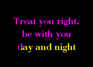 Treat you right,

be With you

day and night