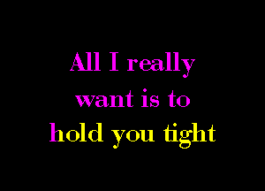 All I really

want is to

hold you tight