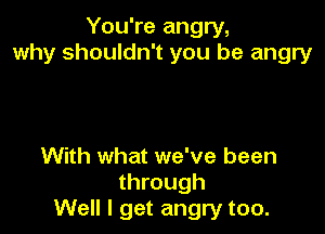 You're angry,
why shouldn't you be angry

With what we've been
through
Well I get angry too.