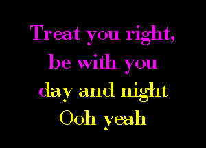 Treat you right,

be With you
day and night
0011 yeah
