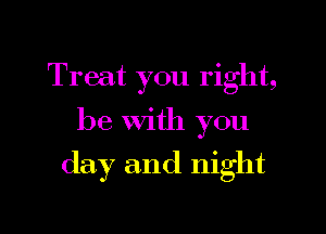 Treat you right,

be With you
day and night