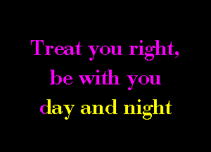 Treat you right,

be With you

day and night