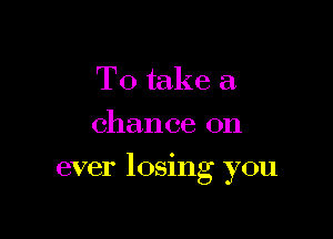 To take a.
chance on

ever 105mg you