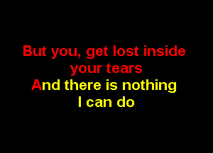But you, get lost inside
your tears

And there is nothing
I can do