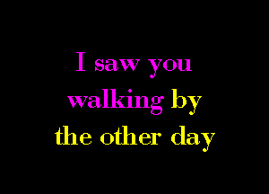 I saw you

walking by

the other day