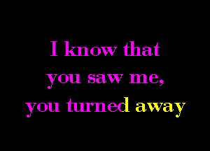 I know that
you saw me,

you turned away