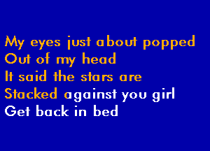 My eyes just about popped
Out of my head

It said the stars are

Stacked against you girl
Get back in bed