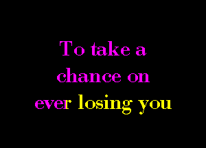 To take a.
chance on

ever 105mg you