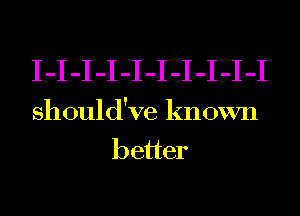 I-I-I-I-I-I-I-I-I-I
should've known
better