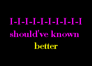 I-I-I-I-I-I-I-I-I-I
should've known
better