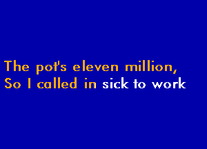 The pofs eleven million,

So I called in sick to work
