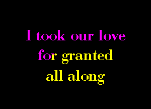 I took our love

for granted

all along