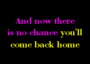 And now there

0 Y
18 no chance you 11

come back home