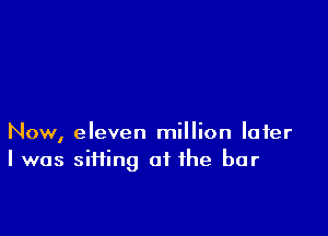 Now, eleven million later
I was siHing of the bar