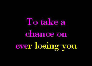 To take a.
chance on

ever 105mg you