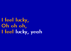 I feel lucky,
Oh oh oh,

I feel lucky, yeah