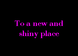 To a new and

shiny place
